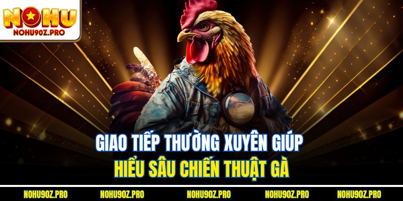 Giao tiếp thường xuyên giúp hiểu sâu chiến thuật gà.